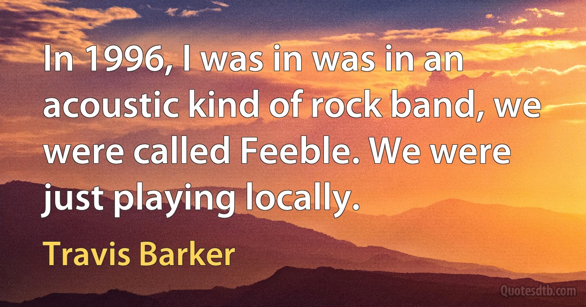 In 1996, I was in was in an acoustic kind of rock band, we were called Feeble. We were just playing locally. (Travis Barker)