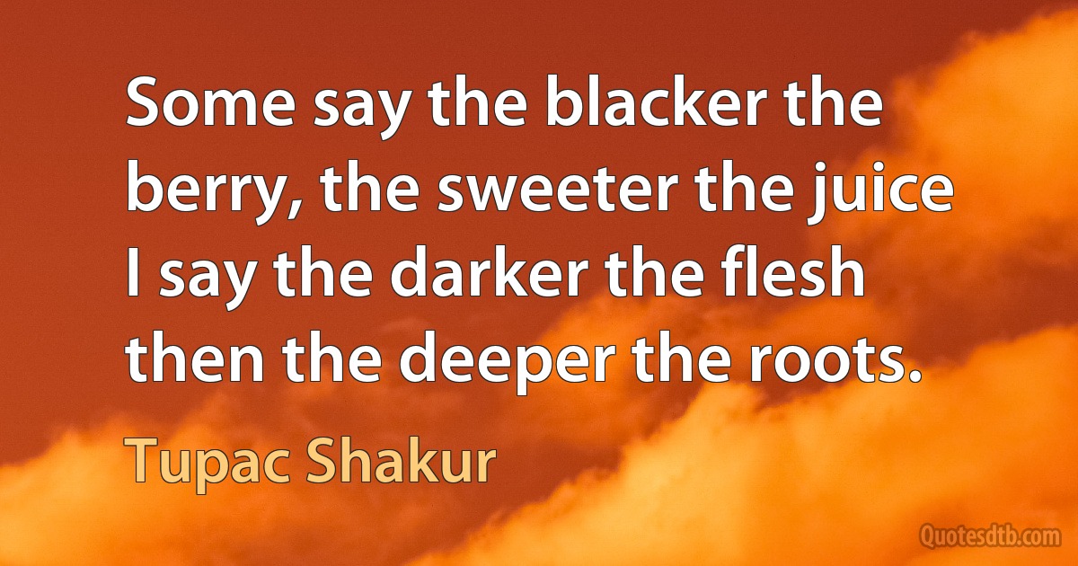 Some say the blacker the berry, the sweeter the juice
I say the darker the flesh then the deeper the roots. (Tupac Shakur)