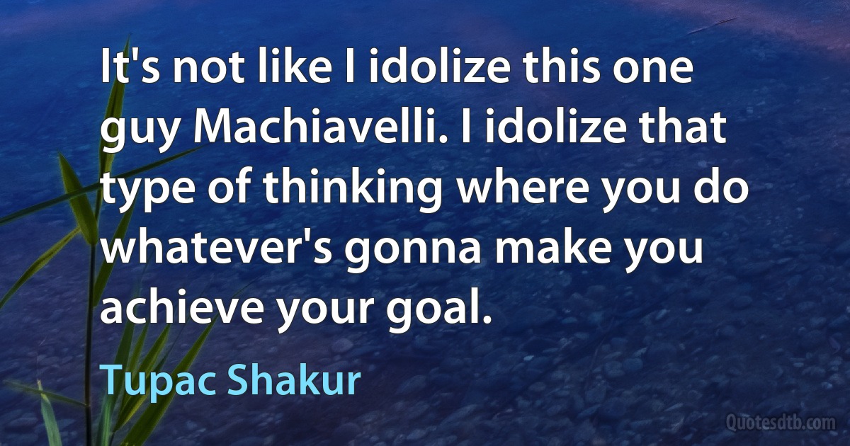 It's not like I idolize this one guy Machiavelli. I idolize that type of thinking where you do whatever's gonna make you achieve your goal. (Tupac Shakur)