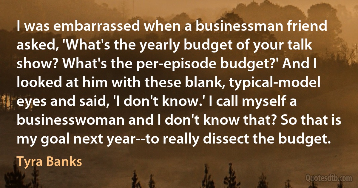 I was embarrassed when a businessman friend asked, 'What's the yearly budget of your talk show? What's the per-episode budget?' And I looked at him with these blank, typical-model eyes and said, 'I don't know.' I call myself a businesswoman and I don't know that? So that is my goal next year--to really dissect the budget. (Tyra Banks)