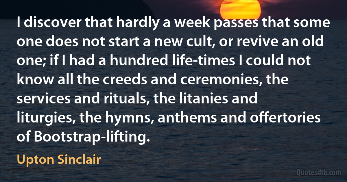 I discover that hardly a week passes that some one does not start a new cult, or revive an old one; if I had a hundred life-times I could not know all the creeds and ceremonies, the services and rituals, the litanies and liturgies, the hymns, anthems and offertories of Bootstrap-lifting. (Upton Sinclair)