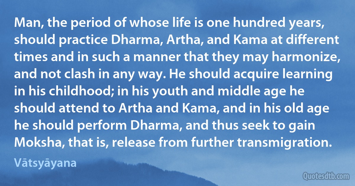 Man, the period of whose life is one hundred years, should practice Dharma, Artha, and Kama at different times and in such a manner that they may harmonize, and not clash in any way. He should acquire learning in his childhood; in his youth and middle age he should attend to Artha and Kama, and in his old age he should perform Dharma, and thus seek to gain Moksha, that is, release from further transmigration. (Vātsyāyana)