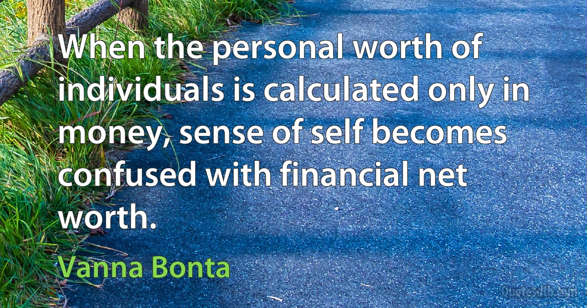 When the personal worth of individuals is calculated only in money, sense of self becomes confused with financial net worth. (Vanna Bonta)