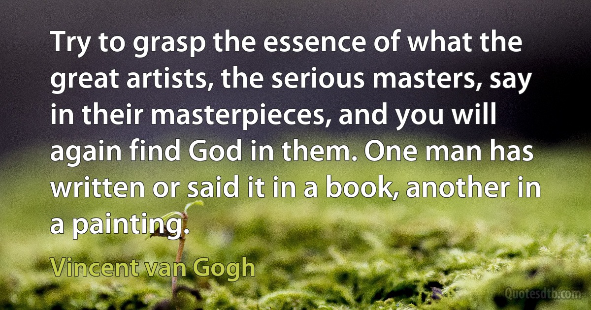 Try to grasp the essence of what the great artists, the serious masters, say in their masterpieces, and you will again find God in them. One man has written or said it in a book, another in a painting. (Vincent van Gogh)