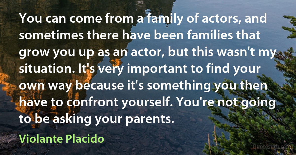 You can come from a family of actors, and sometimes there have been families that grow you up as an actor, but this wasn't my situation. It's very important to find your own way because it's something you then have to confront yourself. You're not going to be asking your parents. (Violante Placido)