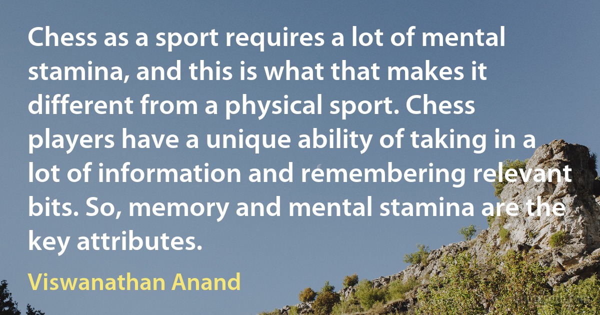 Chess as a sport requires a lot of mental stamina, and this is what that makes it different from a physical sport. Chess players have a unique ability of taking in a lot of information and remembering relevant bits. So, memory and mental stamina are the key attributes. (Viswanathan Anand)