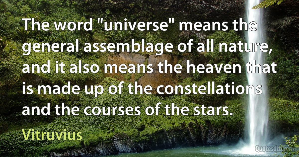 The word "universe" means the general assemblage of all nature, and it also means the heaven that is made up of the constellations and the courses of the stars. (Vitruvius)