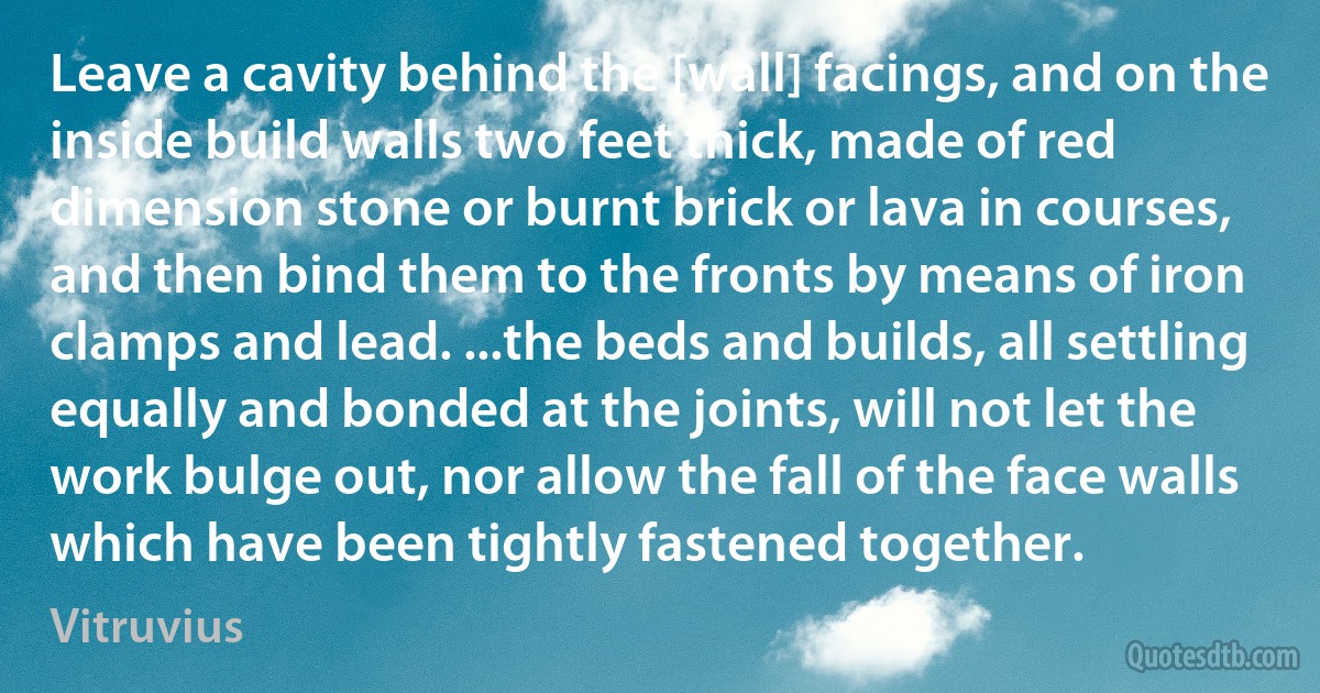 Leave a cavity behind the [wall] facings, and on the inside build walls two feet thick, made of red dimension stone or burnt brick or lava in courses, and then bind them to the fronts by means of iron clamps and lead. ...the beds and builds, all settling equally and bonded at the joints, will not let the work bulge out, nor allow the fall of the face walls which have been tightly fastened together. (Vitruvius)