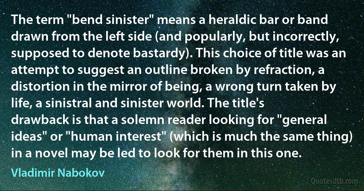 The term "bend sinister" means a heraldic bar or band drawn from the left side (and popularly, but incorrectly, supposed to denote bastardy). This choice of title was an attempt to suggest an outline broken by refraction, a distortion in the mirror of being, a wrong turn taken by life, a sinistral and sinister world. The title's drawback is that a solemn reader looking for "general ideas" or "human interest" (which is much the same thing) in a novel may be led to look for them in this one. (Vladimir Nabokov)