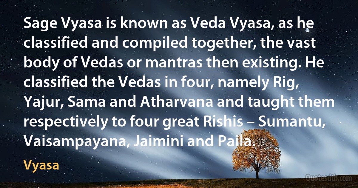 Sage Vyasa is known as Veda Vyasa, as he classified and compiled together, the vast body of Vedas or mantras then existing. He classified the Vedas in four, namely Rig, Yajur, Sama and Atharvana and taught them respectively to four great Rishis – Sumantu, Vaisampayana, Jaimini and Paila. (Vyasa)