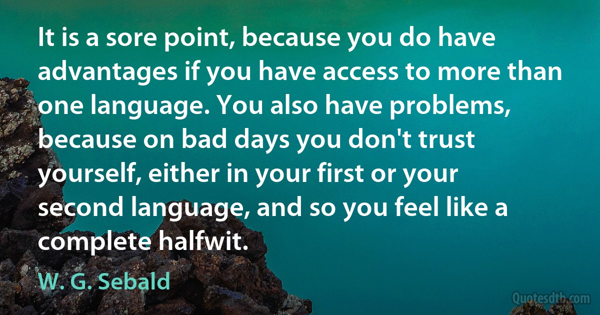 It is a sore point, because you do have advantages if you have access to more than one language. You also have problems, because on bad days you don't trust yourself, either in your first or your second language, and so you feel like a complete halfwit. (W. G. Sebald)