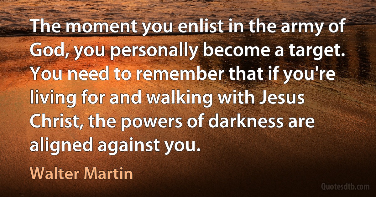 The moment you enlist in the army of God, you personally become a target. You need to remember that if you're living for and walking with Jesus Christ, the powers of darkness are aligned against you. (Walter Martin)