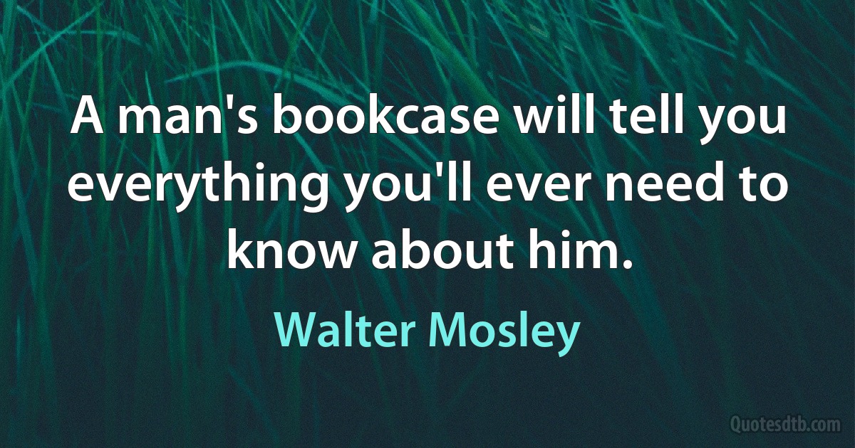 A man's bookcase will tell you everything you'll ever need to know about him. (Walter Mosley)