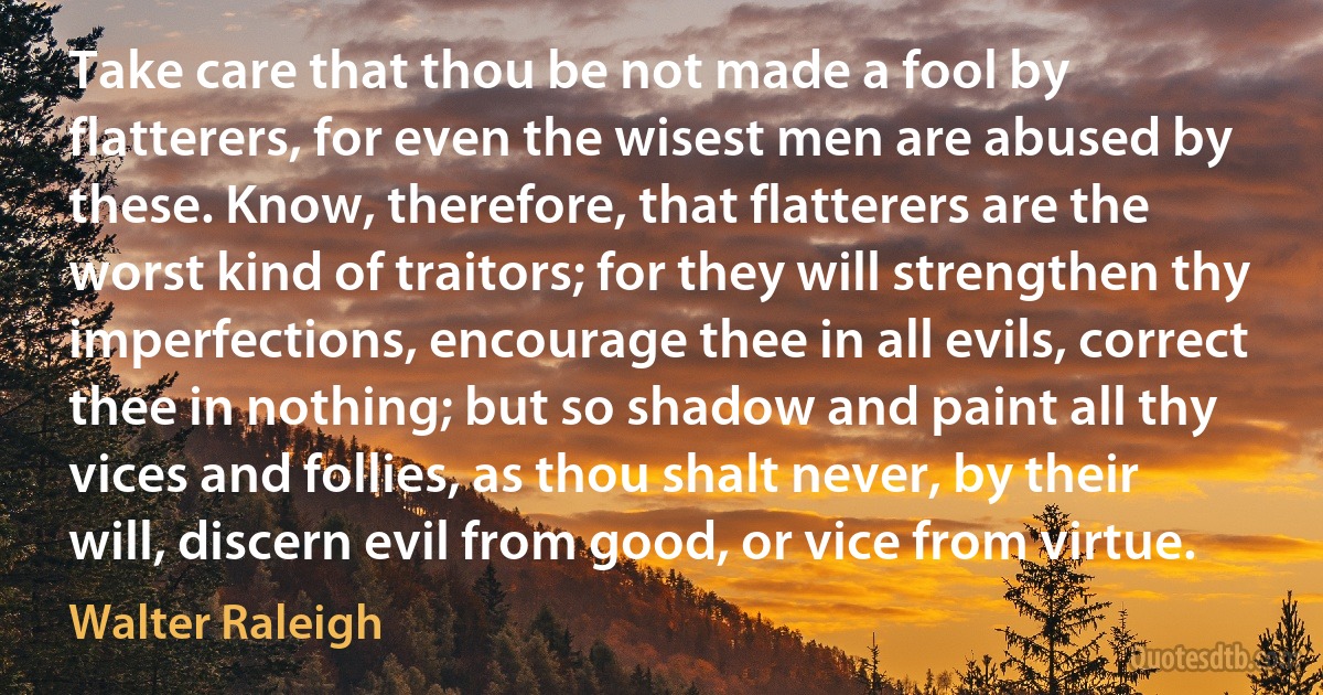 Take care that thou be not made a fool by flatterers, for even the wisest men are abused by these. Know, therefore, that flatterers are the worst kind of traitors; for they will strengthen thy imperfections, encourage thee in all evils, correct thee in nothing; but so shadow and paint all thy vices and follies, as thou shalt never, by their will, discern evil from good, or vice from virtue. (Walter Raleigh)