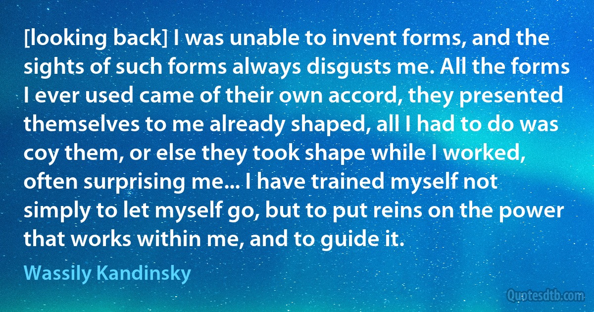 [looking back] I was unable to invent forms, and the sights of such forms always disgusts me. All the forms I ever used came of their own accord, they presented themselves to me already shaped, all I had to do was coy them, or else they took shape while I worked, often surprising me... I have trained myself not simply to let myself go, but to put reins on the power that works within me, and to guide it. (Wassily Kandinsky)