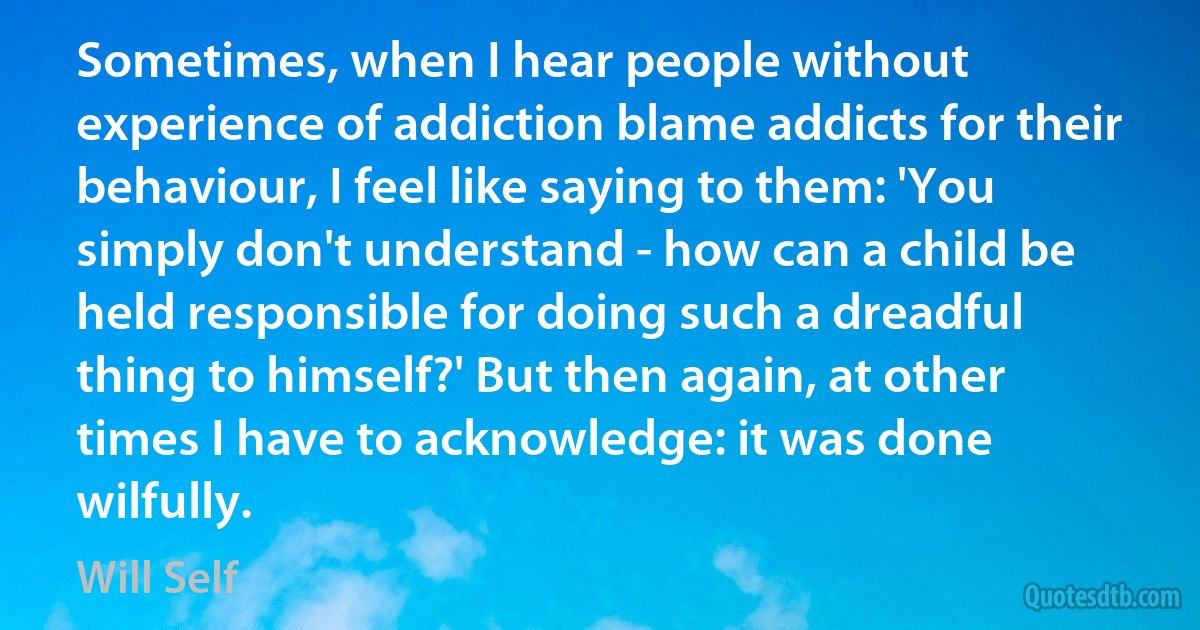 Sometimes, when I hear people without experience of addiction blame addicts for their behaviour, I feel like saying to them: 'You simply don't understand - how can a child be held responsible for doing such a dreadful thing to himself?' But then again, at other times I have to acknowledge: it was done wilfully. (Will Self)