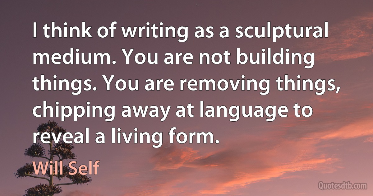 I think of writing as a sculptural medium. You are not building things. You are removing things, chipping away at language to reveal a living form. (Will Self)