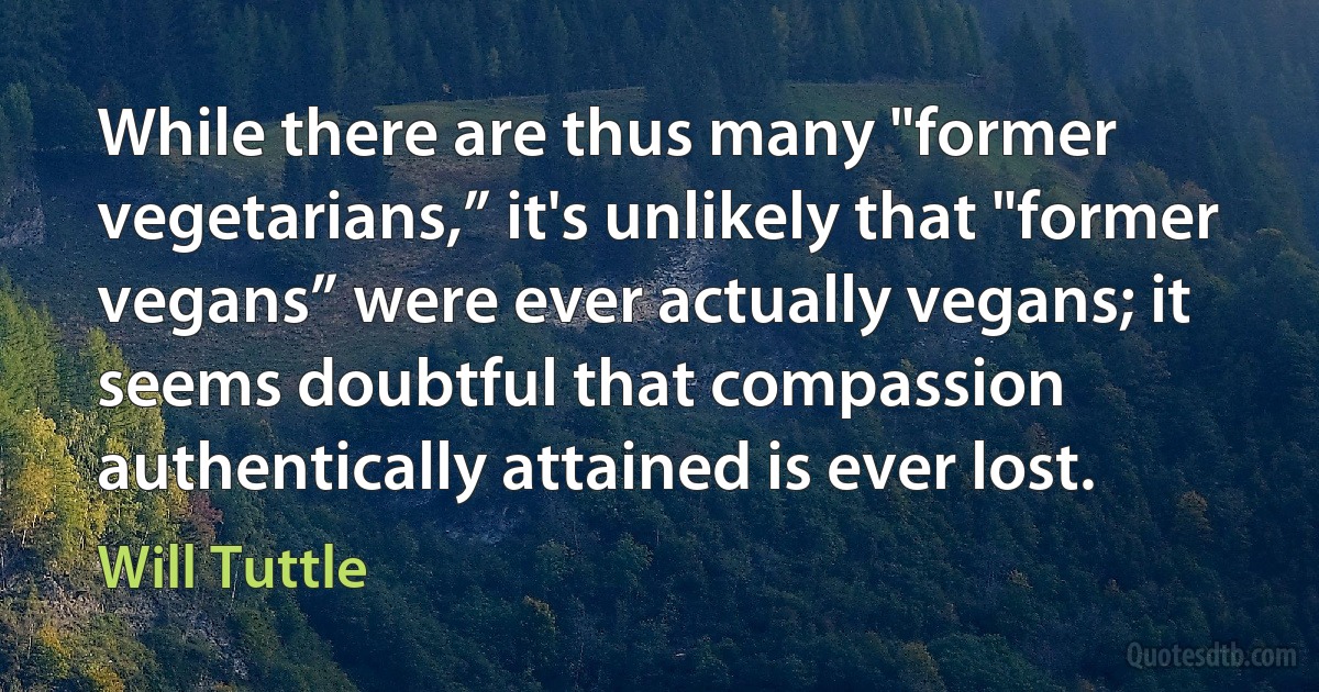 While there are thus many "former vegetarians,” it's unlikely that "former vegans” were ever actually vegans; it seems doubtful that compassion authentically attained is ever lost. (Will Tuttle)