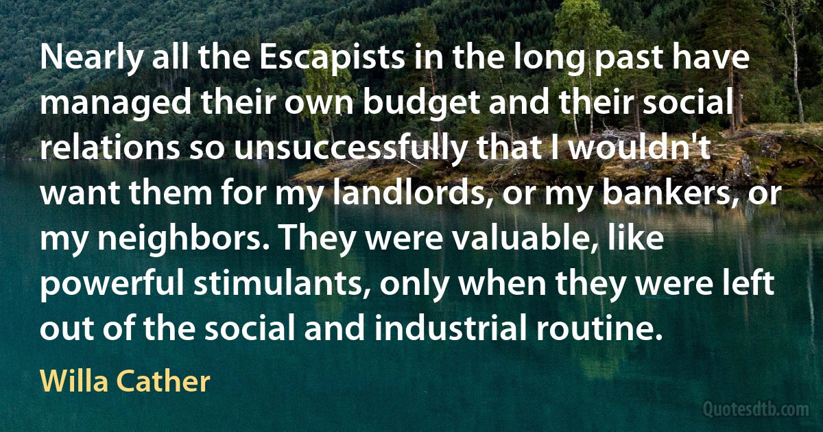 Nearly all the Escapists in the long past have managed their own budget and their social relations so unsuccessfully that I wouldn't want them for my landlords, or my bankers, or my neighbors. They were valuable, like powerful stimulants, only when they were left out of the social and industrial routine. (Willa Cather)