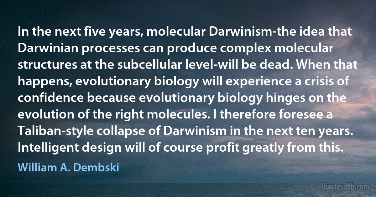 In the next five years, molecular Darwinism-the idea that Darwinian processes can produce complex molecular structures at the subcellular level-will be dead. When that happens, evolutionary biology will experience a crisis of confidence because evolutionary biology hinges on the evolution of the right molecules. I therefore foresee a Taliban-style collapse of Darwinism in the next ten years. Intelligent design will of course profit greatly from this. (William A. Dembski)