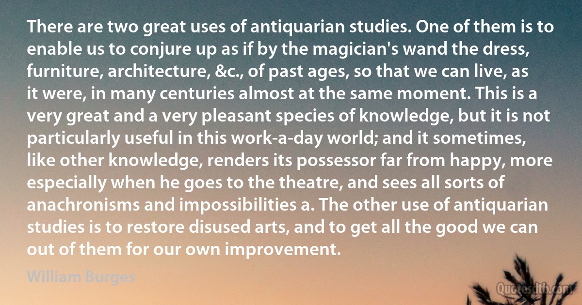 There are two great uses of antiquarian studies. One of them is to enable us to conjure up as if by the magician's wand the dress, furniture, architecture, &c., of past ages, so that we can live, as it were, in many centuries almost at the same moment. This is a very great and a very pleasant species of knowledge, but it is not particularly useful in this work-a-day world; and it sometimes, like other knowledge, renders its possessor far from happy, more especially when he goes to the theatre, and sees all sorts of anachronisms and impossibilities a. The other use of antiquarian studies is to restore disused arts, and to get all the good we can out of them for our own improvement. (William Burges)