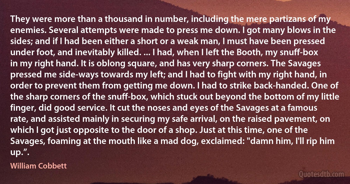 They were more than a thousand in number, including the mere partizans of my enemies. Several attempts were made to press me down. I got many blows in the sides; and if I had been either a short or a weak man, I must have been pressed under foot, and inevitably killed. ... I had, when I left the Booth, my snuff-box in my right hand. It is oblong square, and has very sharp corners. The Savages pressed me side-ways towards my left; and I had to fight with my right hand, in order to prevent them from getting me down. I had to strike back-handed. One of the sharp corners of the snuff-box, which stuck out beyond the bottom of my little finger, did good service. It cut the noses and eyes of the Savages at a famous rate, and assisted mainly in securing my safe arrival, on the raised pavement, on which I got just opposite to the door of a shop. Just at this time, one of the Savages, foaming at the mouth like a mad dog, exclaimed: "damn him, I'll rip him up.”. (William Cobbett)