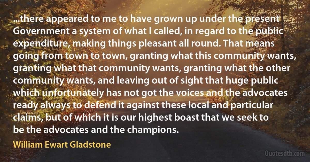 ...there appeared to me to have grown up under the present Government a system of what I called, in regard to the public expenditure, making things pleasant all round. That means going from town to town, granting what this community wants, granting what that community wants, granting what the other community wants, and leaving out of sight that huge public which unfortunately has not got the voices and the advocates ready always to defend it against these local and particular claims, but of which it is our highest boast that we seek to be the advocates and the champions. (William Ewart Gladstone)