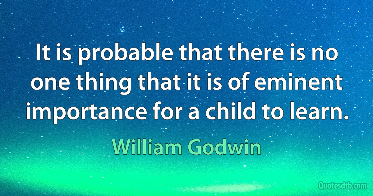 It is probable that there is no one thing that it is of eminent importance for a child to learn. (William Godwin)