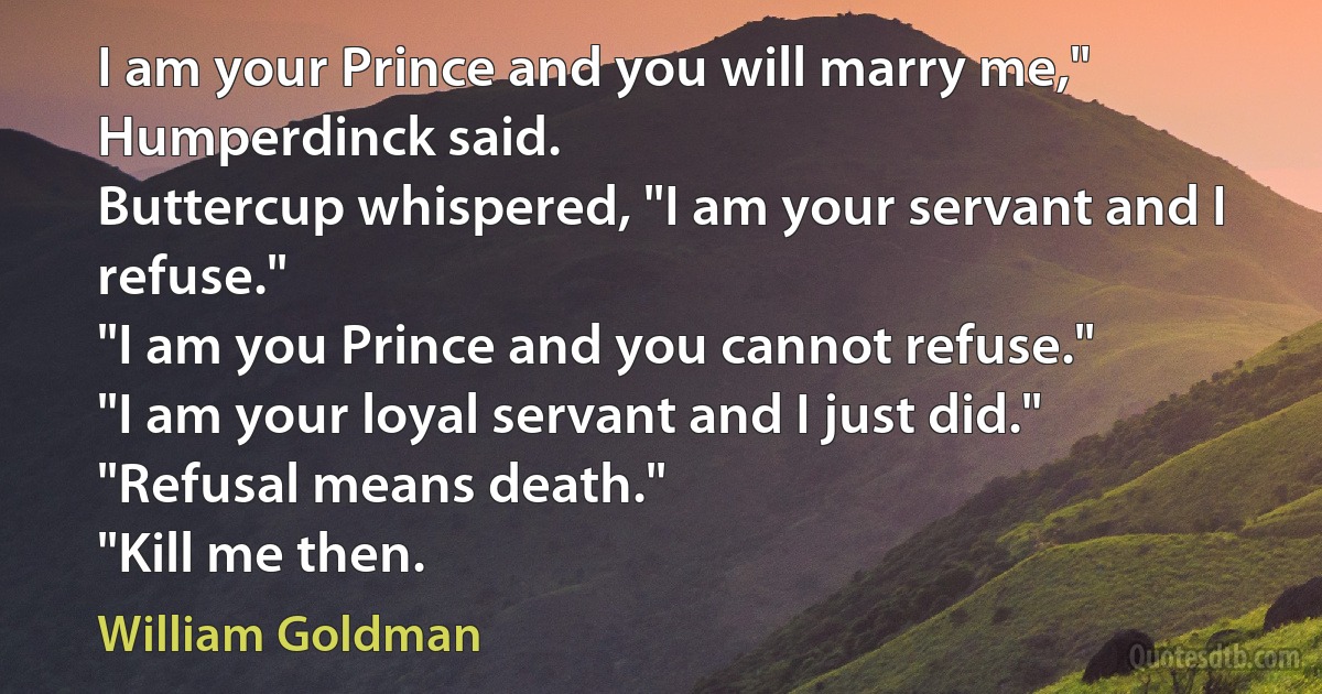 I am your Prince and you will marry me," Humperdinck said.
Buttercup whispered, "I am your servant and I refuse."
"I am you Prince and you cannot refuse."
"I am your loyal servant and I just did."
"Refusal means death."
"Kill me then. (William Goldman)