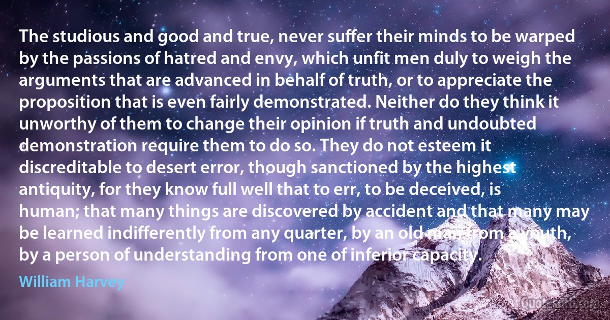 The studious and good and true, never suffer their minds to be warped by the passions of hatred and envy, which unfit men duly to weigh the arguments that are advanced in behalf of truth, or to appreciate the proposition that is even fairly demonstrated. Neither do they think it unworthy of them to change their opinion if truth and undoubted demonstration require them to do so. They do not esteem it discreditable to desert error, though sanctioned by the highest antiquity, for they know full well that to err, to be deceived, is human; that many things are discovered by accident and that many may be learned indifferently from any quarter, by an old man from a youth, by a person of understanding from one of inferior capacity. (William Harvey)