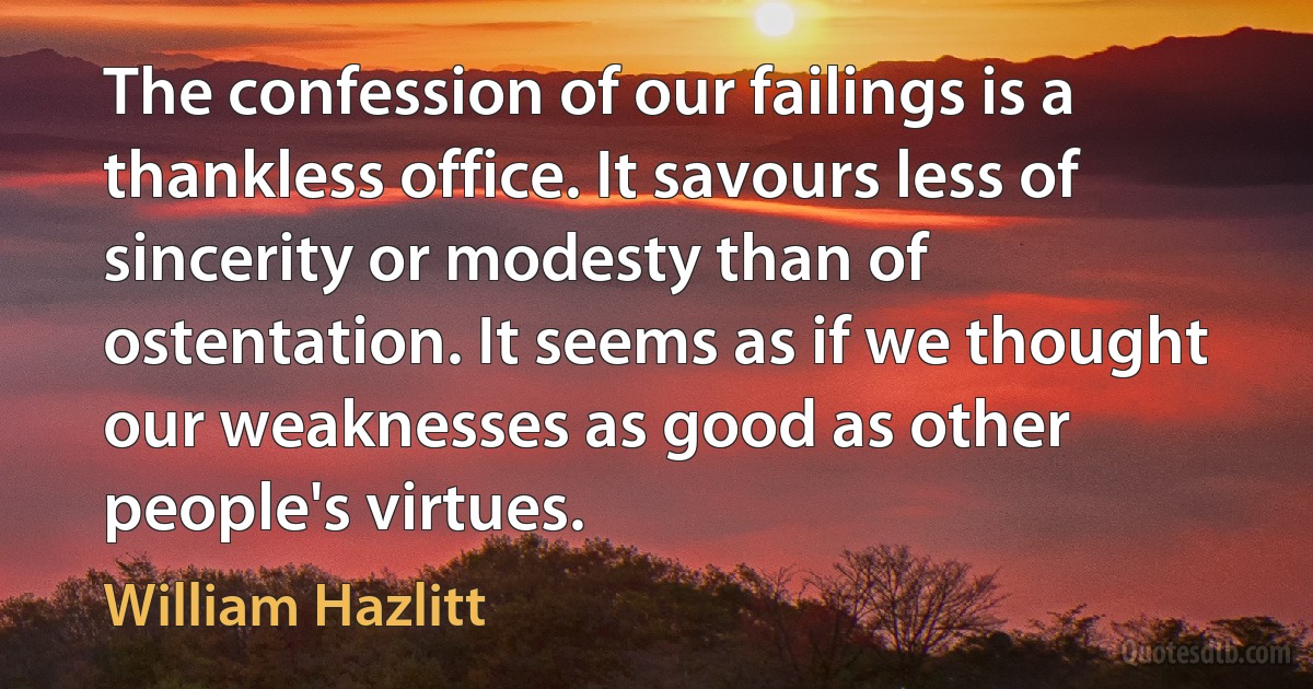 The confession of our failings is a thankless office. It savours less of sincerity or modesty than of ostentation. It seems as if we thought our weaknesses as good as other people's virtues. (William Hazlitt)