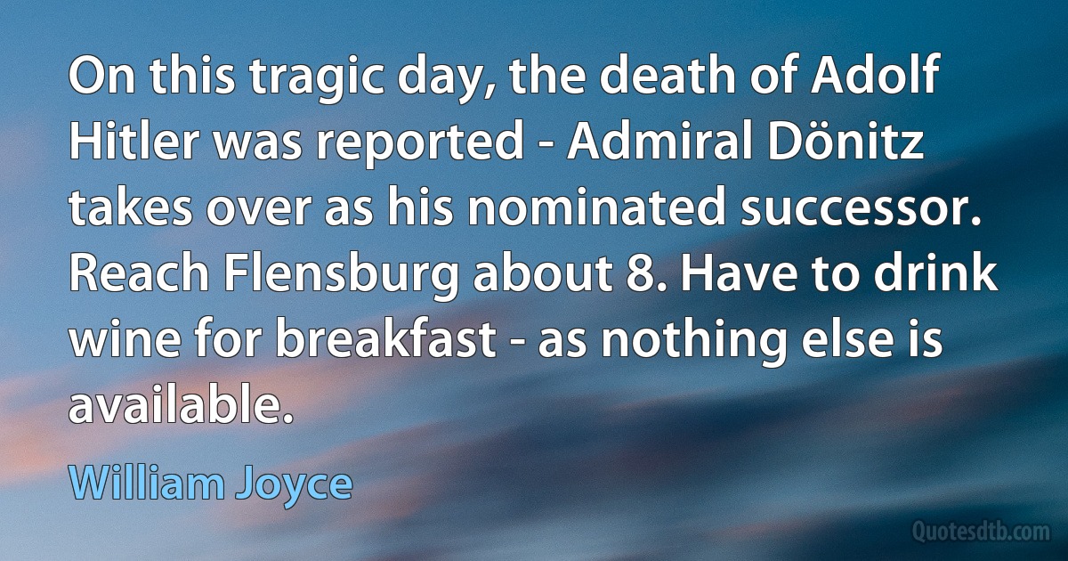 On this tragic day, the death of Adolf Hitler was reported - Admiral Dönitz takes over as his nominated successor. Reach Flensburg about 8. Have to drink wine for breakfast - as nothing else is available. (William Joyce)