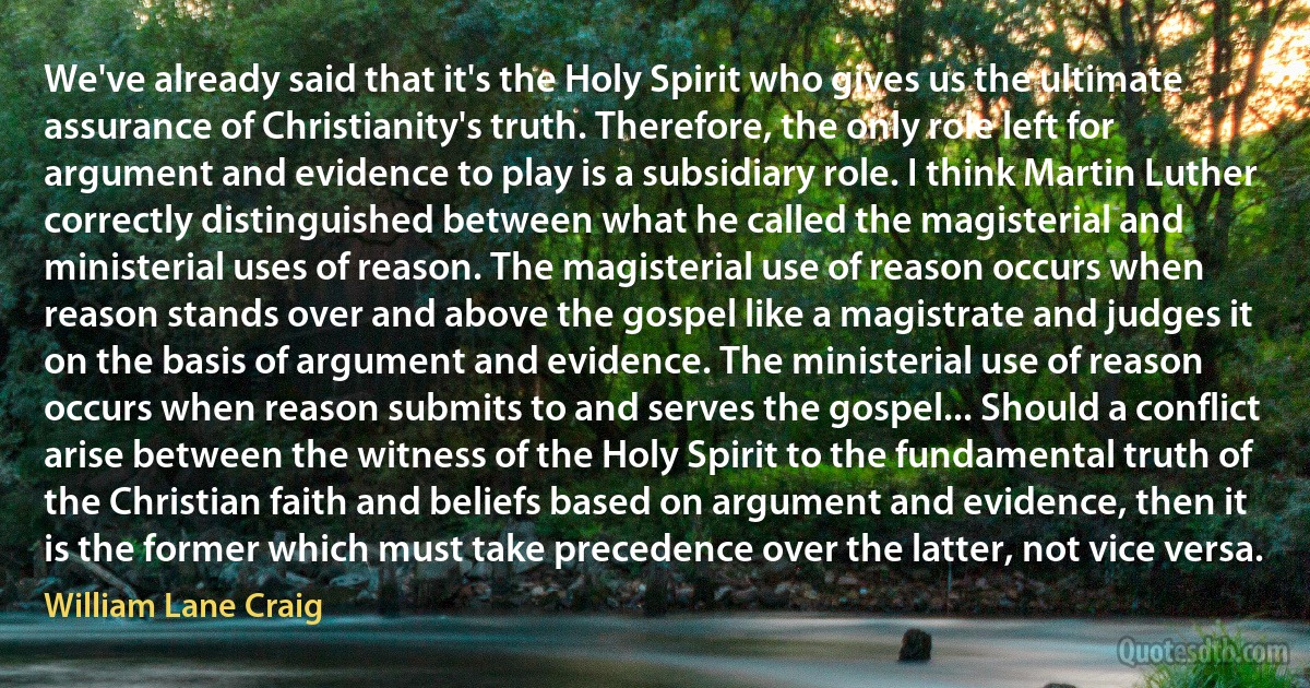 We've already said that it's the Holy Spirit who gives us the ultimate assurance of Christianity's truth. Therefore, the only role left for argument and evidence to play is a subsidiary role. I think Martin Luther correctly distinguished between what he called the magisterial and ministerial uses of reason. The magisterial use of reason occurs when reason stands over and above the gospel like a magistrate and judges it on the basis of argument and evidence. The ministerial use of reason occurs when reason submits to and serves the gospel... Should a conflict arise between the witness of the Holy Spirit to the fundamental truth of the Christian faith and beliefs based on argument and evidence, then it is the former which must take precedence over the latter, not vice versa. (William Lane Craig)