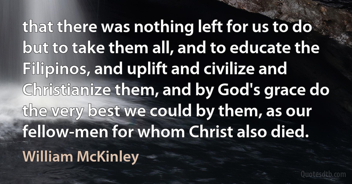 that there was nothing left for us to do but to take them all, and to educate the Filipinos, and uplift and civilize and Christianize them, and by God's grace do the very best we could by them, as our fellow-men for whom Christ also died. (William McKinley)