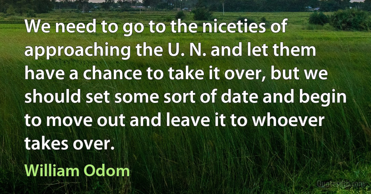 We need to go to the niceties of approaching the U. N. and let them have a chance to take it over, but we should set some sort of date and begin to move out and leave it to whoever takes over. (William Odom)