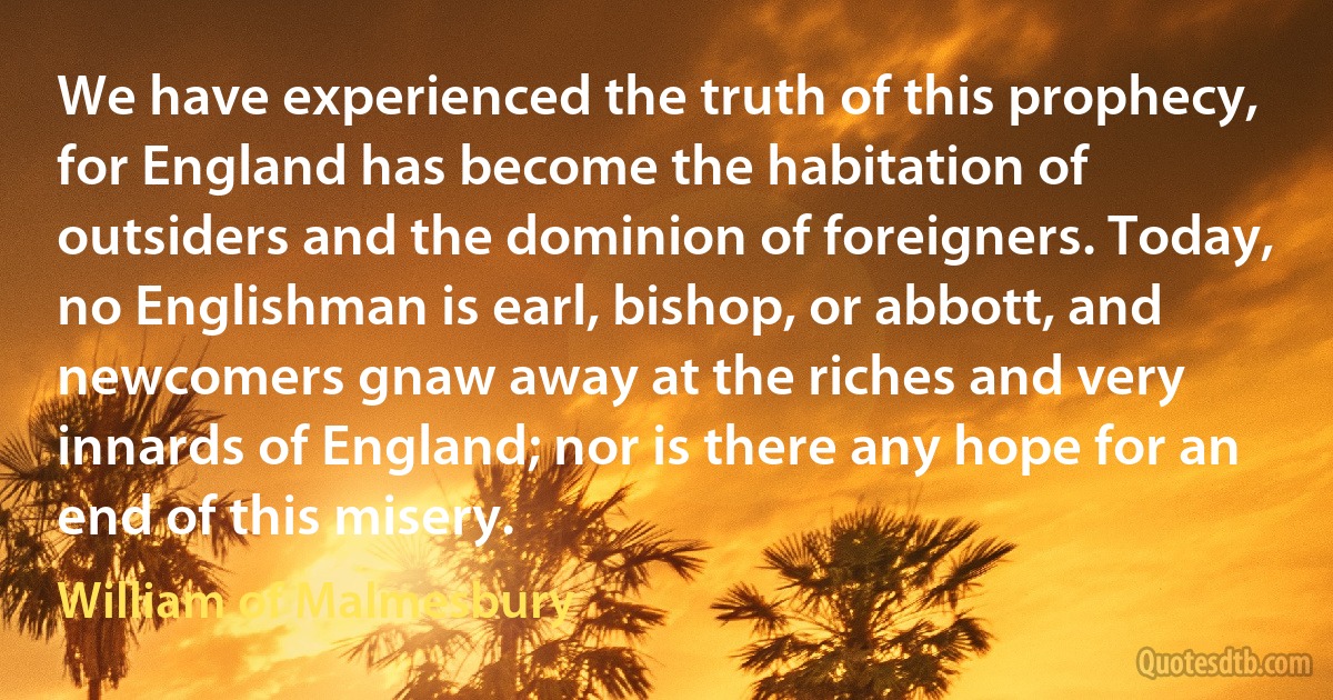 We have experienced the truth of this prophecy, for England has become the habitation of outsiders and the dominion of foreigners. Today, no Englishman is earl, bishop, or abbott, and newcomers gnaw away at the riches and very innards of England; nor is there any hope for an end of this misery. (William of Malmesbury)