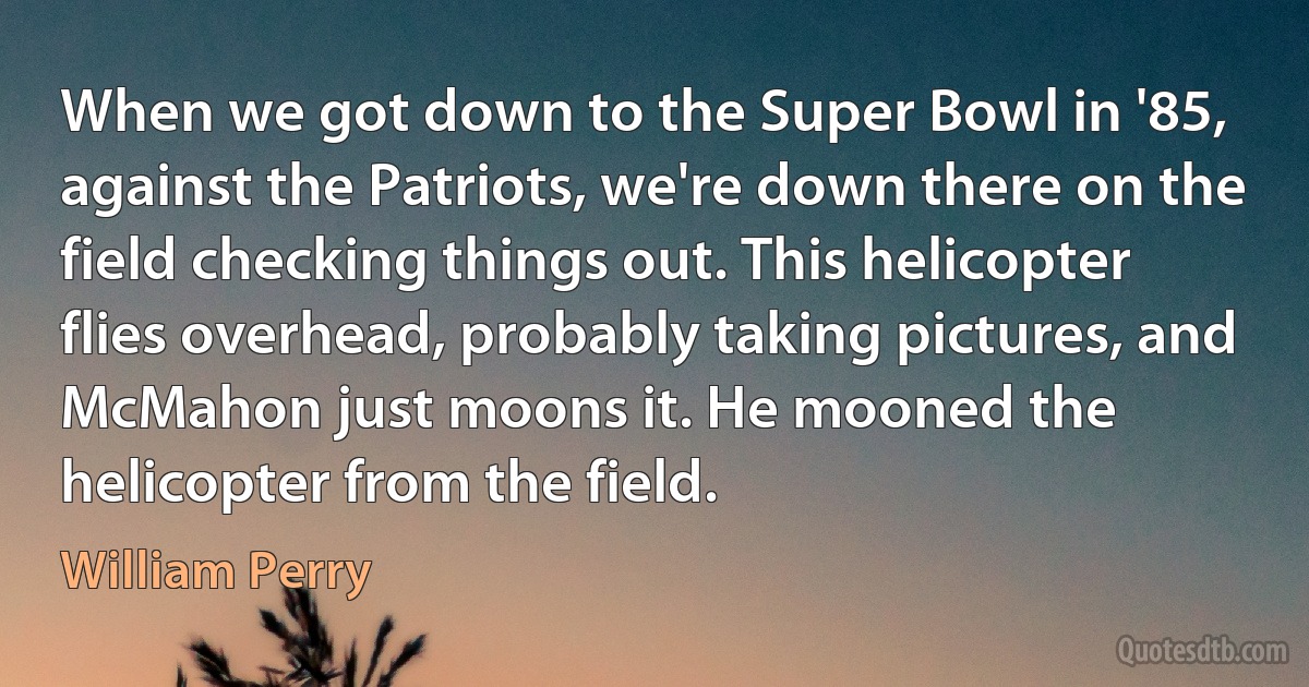 When we got down to the Super Bowl in '85, against the Patriots, we're down there on the field checking things out. This helicopter flies overhead, probably taking pictures, and McMahon just moons it. He mooned the helicopter from the field. (William Perry)