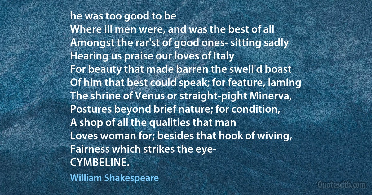 he was too good to be
Where ill men were, and was the best of all
Amongst the rar'st of good ones- sitting sadly
Hearing us praise our loves of Italy
For beauty that made barren the swell'd boast
Of him that best could speak; for feature, laming
The shrine of Venus or straight-pight Minerva,
Postures beyond brief nature; for condition,
A shop of all the qualities that man
Loves woman for; besides that hook of wiving,
Fairness which strikes the eye-
CYMBELINE. (William Shakespeare)