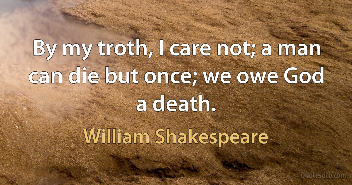 By my troth, I care not; a man can die but once; we owe God
a death. (William Shakespeare)