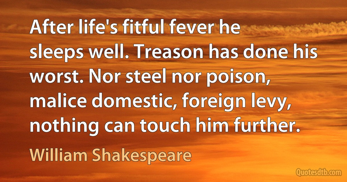 After life's fitful fever he sleeps well. Treason has done his worst. Nor steel nor poison, malice domestic, foreign levy, nothing can touch him further. (William Shakespeare)