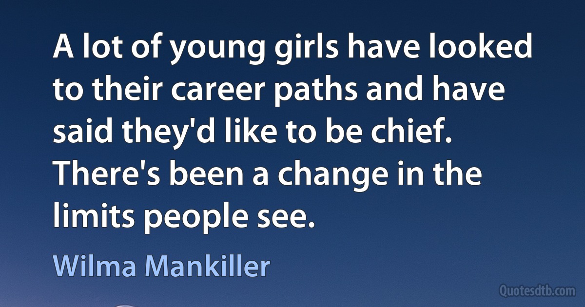 A lot of young girls have looked to their career paths and have said they'd like to be chief. There's been a change in the limits people see. (Wilma Mankiller)