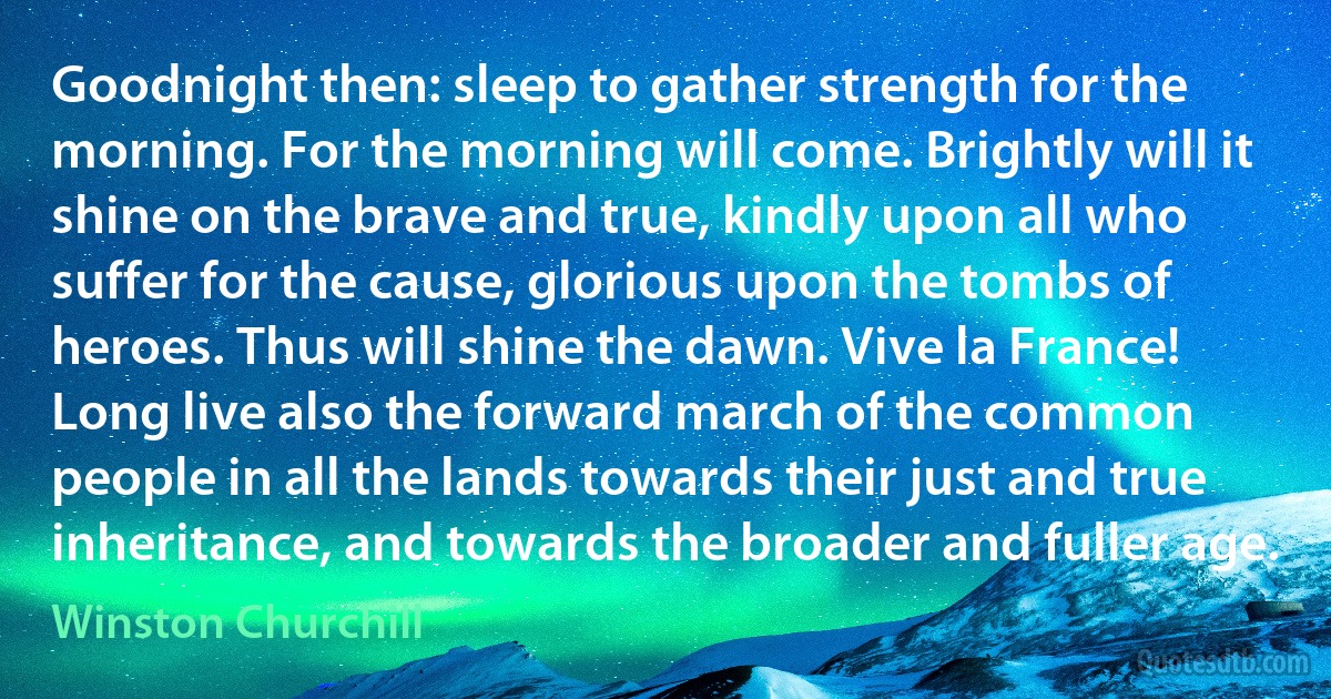 Goodnight then: sleep to gather strength for the morning. For the morning will come. Brightly will it shine on the brave and true, kindly upon all who suffer for the cause, glorious upon the tombs of heroes. Thus will shine the dawn. Vive la France! Long live also the forward march of the common people in all the lands towards their just and true inheritance, and towards the broader and fuller age. (Winston Churchill)