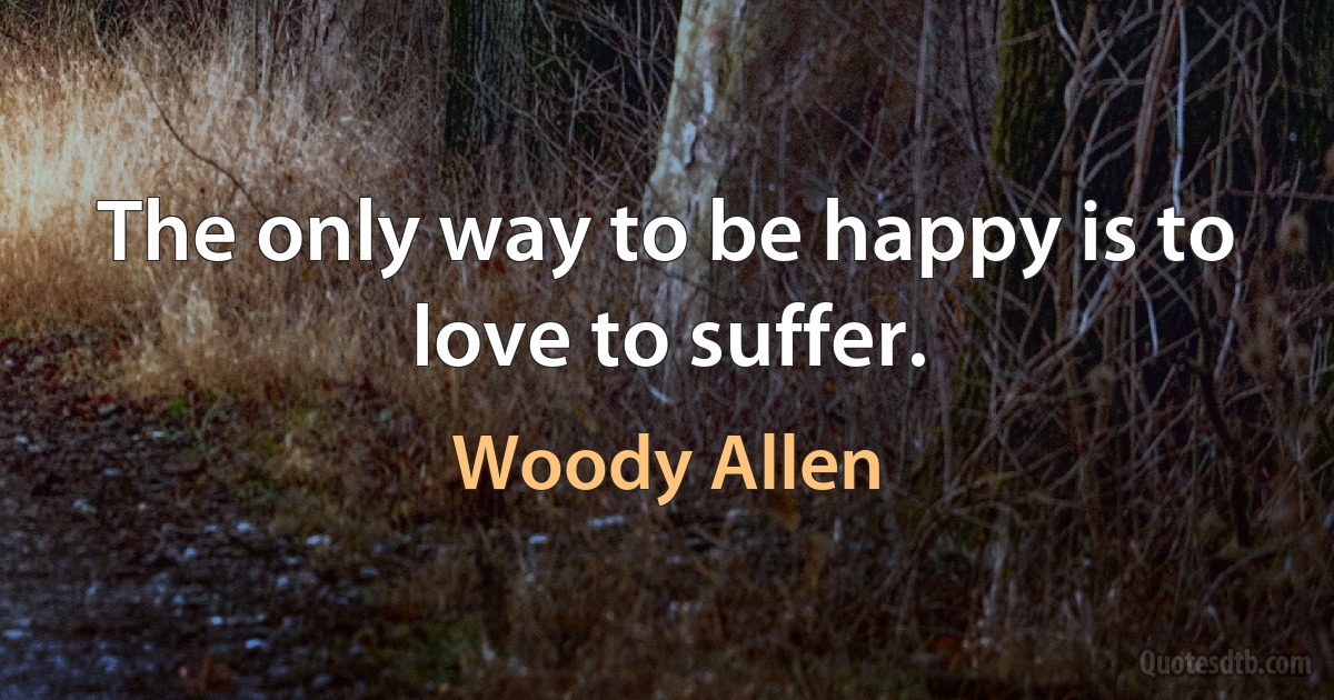 The only way to be happy is to love to suffer. (Woody Allen)