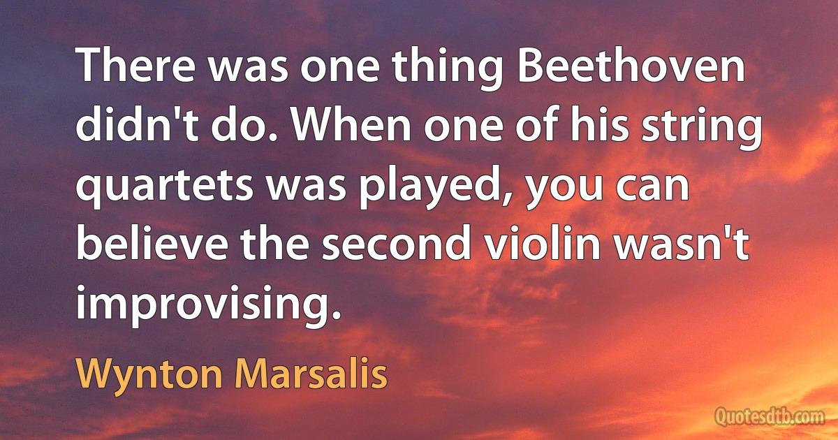 There was one thing Beethoven didn't do. When one of his string quartets was played, you can believe the second violin wasn't improvising. (Wynton Marsalis)