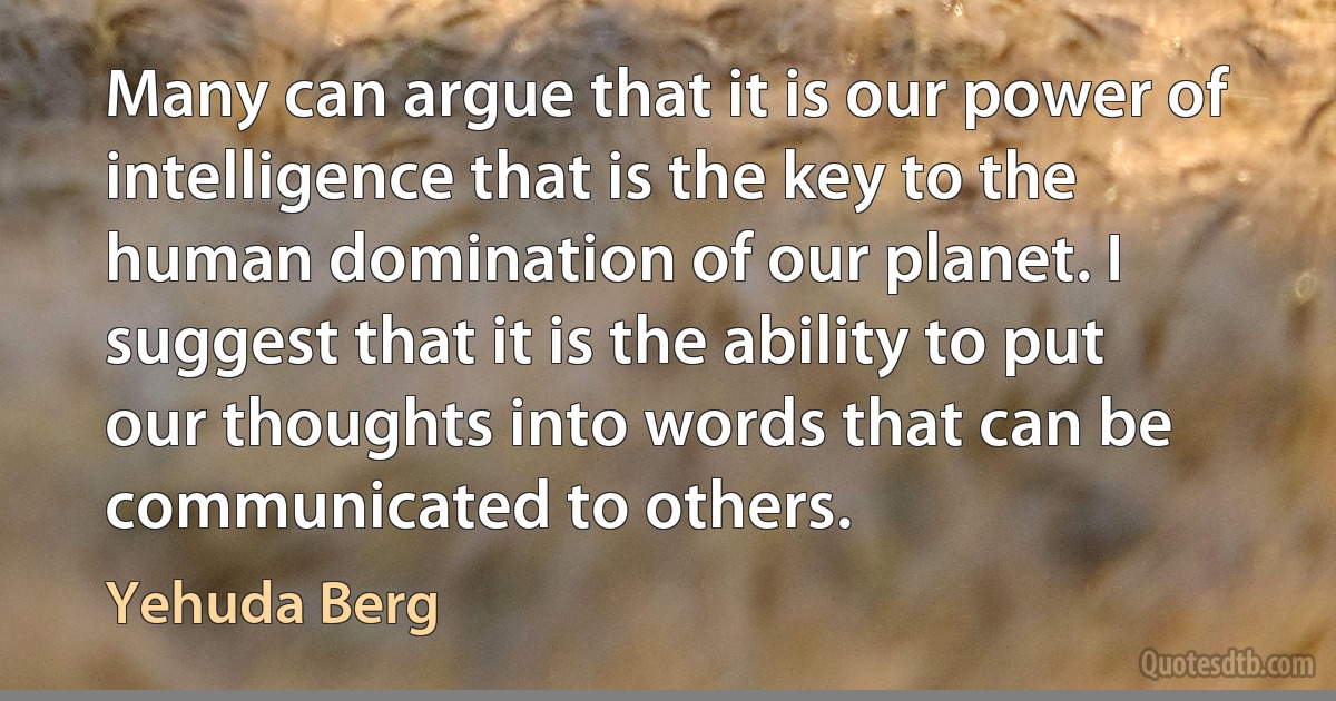 Many can argue that it is our power of intelligence that is the key to the human domination of our planet. I suggest that it is the ability to put our thoughts into words that can be communicated to others. (Yehuda Berg)