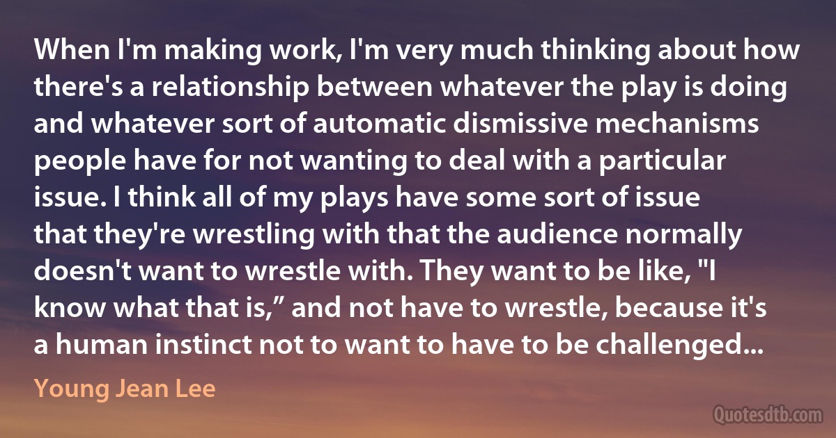 When I'm making work, I'm very much thinking about how there's a relationship between whatever the play is doing and whatever sort of automatic dismissive mechanisms people have for not wanting to deal with a particular issue. I think all of my plays have some sort of issue that they're wrestling with that the audience normally doesn't want to wrestle with. They want to be like, "I know what that is,” and not have to wrestle, because it's a human instinct not to want to have to be challenged... (Young Jean Lee)