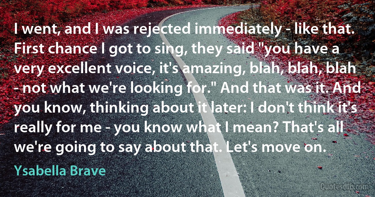 I went, and I was rejected immediately - like that. First chance I got to sing, they said "you have a very excellent voice, it's amazing, blah, blah, blah - not what we're looking for." And that was it. And you know, thinking about it later: I don't think it's really for me - you know what I mean? That's all we're going to say about that. Let's move on. (Ysabella Brave)