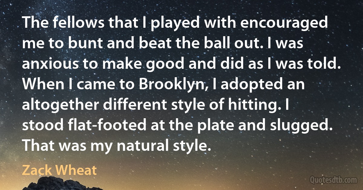 The fellows that I played with encouraged me to bunt and beat the ball out. I was anxious to make good and did as I was told. When I came to Brooklyn, I adopted an altogether different style of hitting. I stood flat-footed at the plate and slugged. That was my natural style. (Zack Wheat)