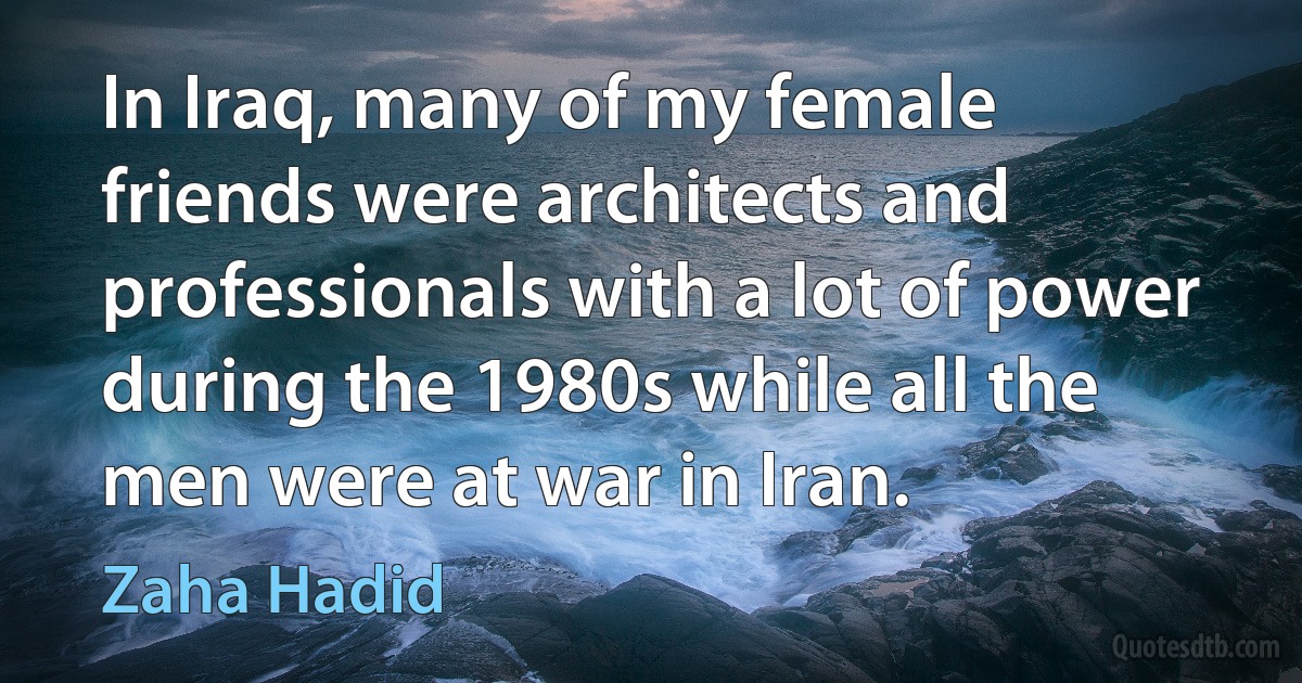 In Iraq, many of my female friends were architects and professionals with a lot of power during the 1980s while all the men were at war in Iran. (Zaha Hadid)