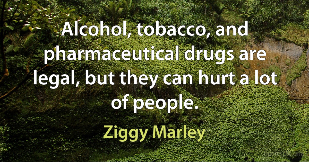 Alcohol, tobacco, and pharmaceutical drugs are legal, but they can hurt a lot of people. (Ziggy Marley)